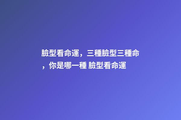 臉型看命運，三種臉型三種命，你是哪一種 臉型看命運-第1張-觀點-玄機派